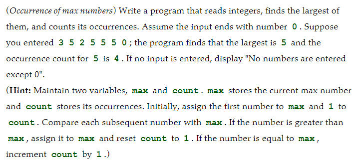 (Occurrence of max numbers) Write a program that reads integers, finds the largest of
them, and counts its occurrences. Assume the input ends with number 0. Suppose
you entered 3 5 2 5 5 5 0; the program finds that the largest is 5 and the
occurrence count for 5 is 4. If no input is entered, display "No numbers are entered
except 0".
(Hint: Maintain two variables, max and count. max stores the current max number
and count stores its occurrences. Initially, assign the first number to max and 1 to
count. Compare each subsequent number with max. If the number is greater than
max , assign it to max and reset count to 1. If the number is equal to max,
increment count by 1.)

