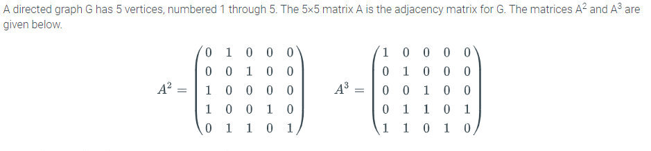 A directed graph G has 5 vertices, numbered 1 through 5. The 5x5 matrix A is the adjacency matrix for G. The matrices A? and A3 are
given below.
0 0 0
0 0
0 0
0 1 0 0 0
1 0
0 0 1
0 0
0 1
A?
1
0 0 0 0
1
1
0 0
1
0 1
1 0
1
0 1
1
0 1
1 1 0 10
