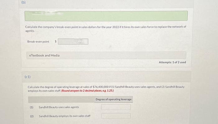 (b)
Calculate the company's break-even point in sales dollars for the year 2022 if it hires its own sales force to replace the network of
agents.
Break-even point $
eTextbook and Media
(c1)
Calculate the degree of operating leverage at sales of $76,400,000 if (1) Sandhill Beauty uses sales agents, and (2) Sandhill Beauty
employs its own sales staff. (Round answers to 2 decimal places, e.g. 1.25.)
(1)
(2)
Sandhill Beauty uses sales agents
Sandhill Beauty employs its own sales staff
Attempts: 1 of 2 used
Degree of operating leverage