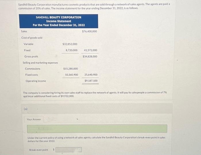 Sandhill Beauty Corporation manufactures cosmetic products that are sold through a network of sales agents. The agents are paid a
commission of 20% of sales. The income statement for the year ending December 31, 2022, is as follows.
Sales
Cost of goods sold
Variable
Fixed
SANDHILL BEAUTY CORPORATION
Income Statement
For the Year Ended December 31, 2022
Gross profit
Selling and marketing expenses
Commissions
Fixed costs
Operating income
(a)
Your Answer
$76,400,000
$32,852.000
8,720,000 41,572,000
$34,828,000
$15,280,000
10,360,900
The company is considering hiring its own sales staff to replace the network of agents. It will pay its salespeople a commission of 7%
and incur additional fixed costs of $9.932,000.
Break-even point
25,640,900
$9,187,100
Under the current policy of using a network of sales agents, calculate the Sandhill Beauty Corporation's break-even point in sales
dollars for the year 2022.