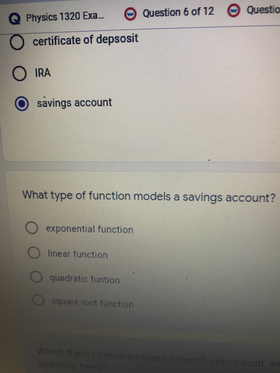 Question 6 of 12
Questio
Q Physics 1320 Exa.
certificate of depsosit
IRA
savings account
What type of function models a savings account?
exponential function
linear function
quadratic funtion
square root function
Which theory below includes a Hamiltonian circuit, an
spanning trees?
