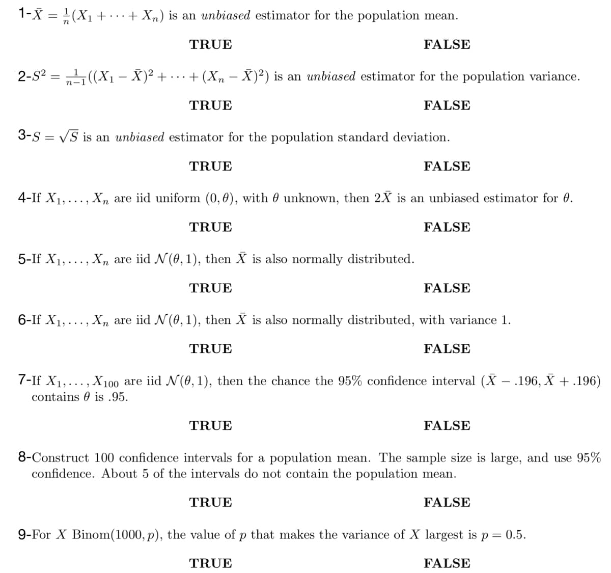 1-X = ¹/2 (X₁ + · · · + Xn) is an unbiased estimator for the population mean.
FALSE
2-S² = ¹₁((X₁ - Ă)² +
TRUE
+ (Xn - X)²) is an unbiased estimator for the population variance.
TRUE
FALSE
3-S = √S is an unbiased estimator for the population standard deviation.
6-If X₁,
TRUE
4-If X₁,..., Xn are iid uniform (0, 0), with unknown, then 2X is an unbiased estimator for 0.
TRUE
FALSE
5-If X₁,. ‚ Xñ are iid N (0, 1), then X is also normally distributed.
TRUE
FALSE
FALSE
‚‚ Xn are iid N (0, 1), then X is also normally distributed, with variance 1.
TRUE
TRUE
FALSE
7-If X₁,..., X100 are iid N(0, 1), then the chance the 95% confidence interval (X - .196, X + .196)
contains is .95.
FALSE
8-Construct 100 confidence intervals for a population mean. The sample size is large, and use 95%
confidence. About 5 of the intervals do not contain the population mean.
TRUE
FALSE
9-For X Binom(1000, p), the value of p that makes the variance of X largest is p = 0.5.
TRUE
FALSE