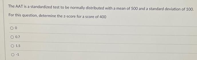 The AAT is a standardized test to be normally distributed with a mean of 500 and a standard deviation of 100.
For this question, determine the z-score for a score of 400
00
0.7
1.5.
-1