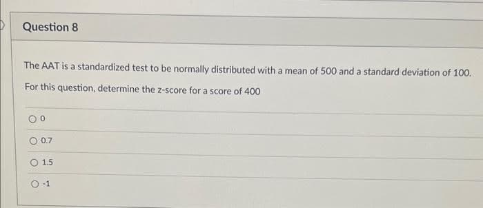 Question 8
The AAT is a standardized test to be normally distributed with a mean of 500 and a standard deviation of 100.
For this question, determine the z-score for a score of 400
O
°
0.7
1.5
O-1