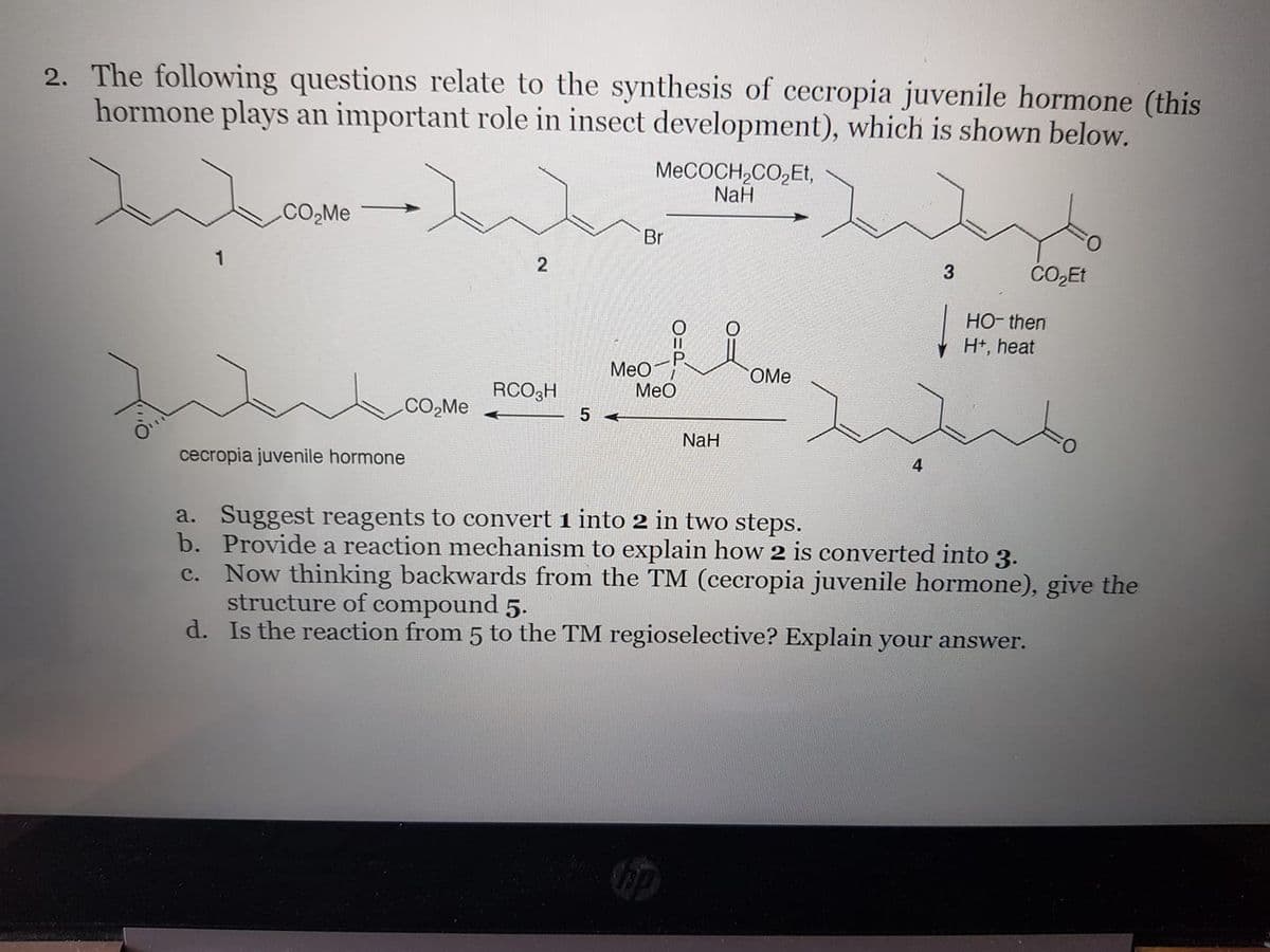 2. The following questions relate to the synthesis of cecropia juvenile hormone (this
hormone plays an important role in insect development), which is shown below.
MECOCH,CO,Et,
NaH
CO,Me
Br
CO,Et
HO- then
H+, heat
Meo-
OMe
RCO3H
МеО
CO,Me
NaH
cecropia juvenile hormone
a. Suggest reagents to convert 1 into 2 in two steps.
b. Provide a reaction mechanism to explain how 2 is converted into 3.
Now thinking backwards from the TM (cecropia juvenile hormone), give the
structure of compound 5.
d. Is the reaction from 5 to the TM regioselective? Explain your answer.
с.
