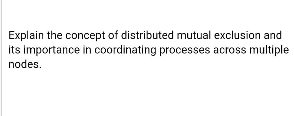 Explain the concept of distributed mutual exclusion and
its importance in coordinating processes across multiple
nodes.