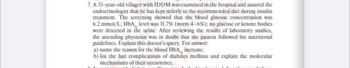 7. A 35-year-old villager with IDDM was examined in the hospital and assured the
endocrinologist that he has kept strictly to the recommended diet during insulin
treatment. The screening showed that the blood glucose concentration was
6.2 mmol/L; HbA, level was 11.7% (norm 4-6%); no glucose or ketone bodies
were detected in the urine. After reviewing the results of laboratory studies,
the attending physician was in doubt that the patient followed his nutritional
guidelines. Explain this doctor's query. For answer:
a) name the reason for the blood HbA, increase;
b) list the late complications of diabetes mellitus and explain the molecular
mechanisms of their occurrence.
