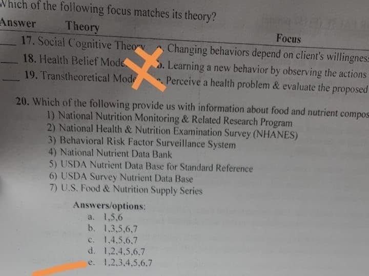 Which of the following focus matches its theory?
Answer
Theory
17. Social Cognitive Theory
18. Health Belief Mode
19. Transtheoretical Mode
Focus
Changing behaviors depend on client's willingness
S. Learning a new behavior by observing the actions
Perceive a health problem & evaluate the proposed
20. Which of the following provide us with information about food and nutrient compos
1) National Nutrition Monitoring & Related Research Program
2) National Health & Nutrition Examination Survey (NHANES)
3) Behavioral Risk Factor Surveillance System
4) National Nutrient Data Bank
5) USDA Nutrient Data Base for Standard Reference
6) USDA Survey Nutrient Data Base
7) U.S. Food & Nutrition Supply Series
Answers/options:
a. 1,5,6
b. 1,3,5,6,7
c. 1.4.5.6.7
d. 1,2,4,5,6,7
e. 1.2.3,4,5,6.7