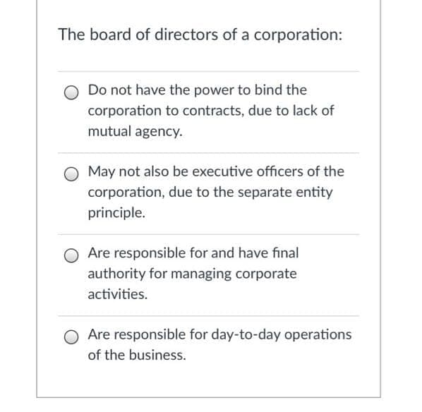 The board of directors of a corporation:
Do not have the power to bind the
corporation to contracts, due to lack of
mutual agency.
May not also be executive officers of the
corporation, due to the separate entity
principle.
O Are responsible for and have final
authority for managing corporate
activities.
Are responsible for day-to-day operations
of the business.