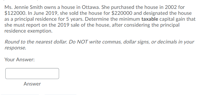 Ms. Jennie Smith owns a house in Ottawa. She purchased the house in 2002 for
$122000. In June 2019, she sold the house for $220000 and designated the house
as a principal residence for 5 years. Determine the minimum taxable capital gain that
she must report on the 2019 sale of the house, after considering the principal
residence exemption.
Round to the nearest dollar. Do NOT write commas, dollar signs, or decimals in your
response.
Your Answer:
Answer