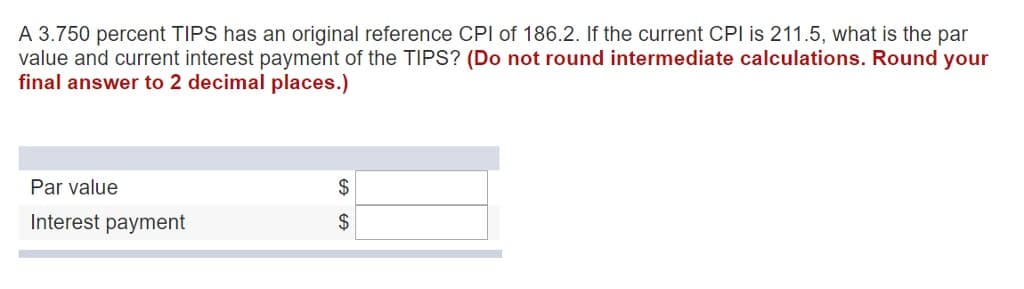 A 3.750 percent TIPS has an original reference CPI of 186.2. If the current CPI is 211.5, what is the par
value and current interest payment of the TIPS? (Do not round intermediate calculations. Round your
final answer to 2 decimal places.)
Par value
Interest payment
$
$