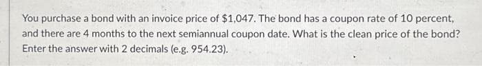 You purchase a bond with an invoice price of $1,047. The bond has a coupon rate of 10 percent,
and there are 4 months to the next semiannual coupon date. What is the clean price of the bond?
Enter the answer with 2 decimals (e.g. 954.23).