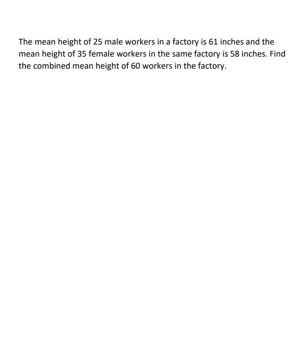 The mean height of 25 male workers in a factory is 61 inches and the
mean height of 35 female workers in the same factory is 58 inches. Find
the combined mean height of 60 workers in the factory.

