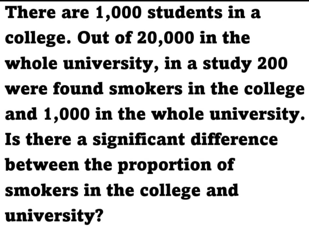 There are 1,000 students in a
college. Out of 20,000 in the
whole university, in a study 200
were found smokers in the college
and 1,000 in the whole university.
Is there a significant difference
between the proportion of
smokers in the college and
university?

