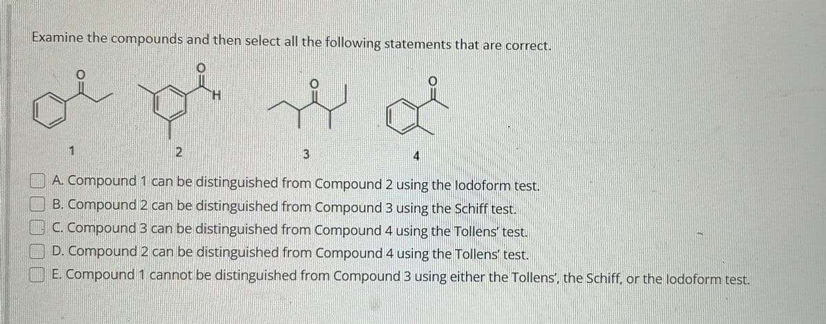Examine the compounds and then select all the following statements that are correct.
موالي
1
2
له
3
4
A. Compound 1 can be distinguished from Compound 2 using the lodoform test.
B. Compound 2 can be distinguished from Compound 3 using the Schiff test.
C. Compound 3 can be distinguished from Compound 4 using the Tollens' test.
D. Compound 2 can be distinguished from Compound 4 using the Tollens test.
E. Compound 1 cannot be distinguished from Compound 3 using either the Tollens', the Schiff, or the lodoform test.