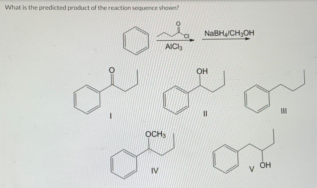 What is the predicted product of the reaction sequence shown?
O
AICI3
OCH3
IV
CI
NaBH4/CH3OH
OH
=
11
V
ОН
|||