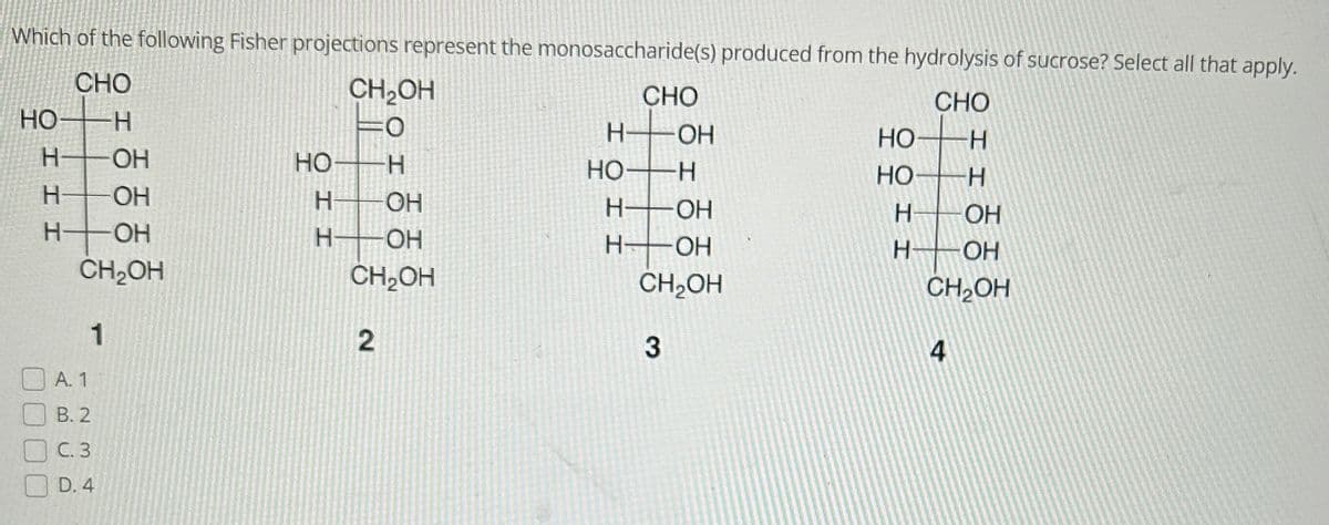 Which of the following Fisher projections represent the monosaccharide(s) produced from the hydrolysis of sucrose? Select all that apply.
CHO
CHO
HO- H
H
Н
ОН
OH
CH₂OH
III
н
OH
ОН
OH
CH₂OH
1
А. 1
B. 2
С.3
D.4
CH₂OH
=0
HO-H
HOH
H-OH
CH₂OH
2
Н-
HO
ІІ
CHO
H-OH
Н-
-OH
H
-ОН
CH₂OH
3
НО
НО-
I I
4