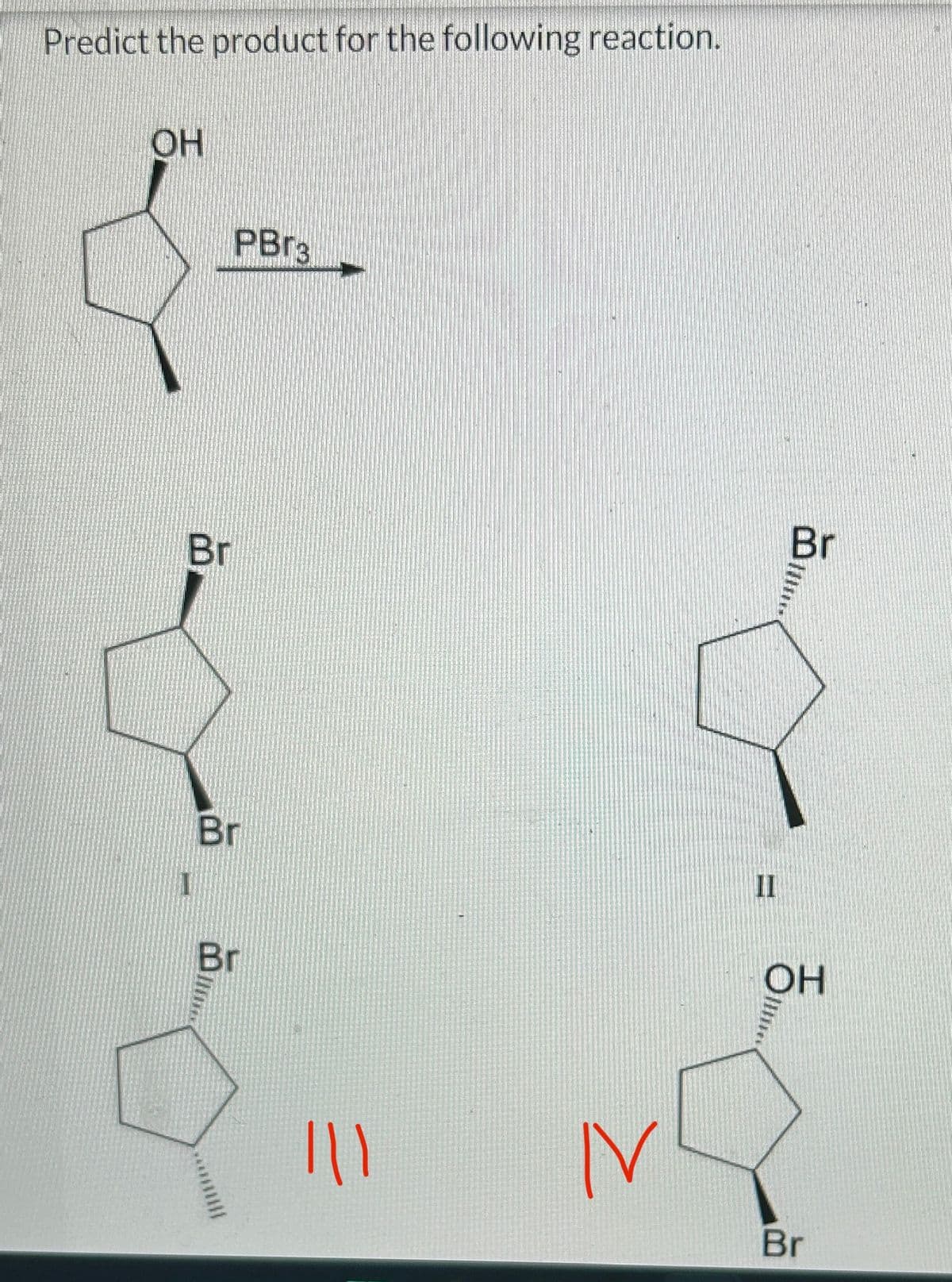 Predict the product for the following reaction.
OH
Br
PBr3
Br
Br
|||
N
II
Br
OH
Br