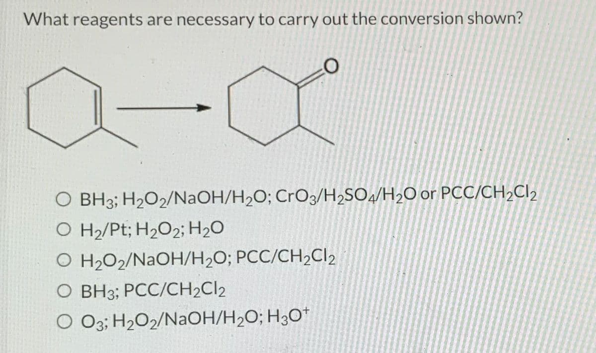 What reagents are necessary to carry out the conversion shown?
a-α
O BH3; H₂O2/NaOH/H₂O; CrO3/H₂SO4/H₂O or PCC/CH₂Cl₂
O H₂/Pt; H₂O2; H₂O
O H₂O2/NaOH/H₂O; PCC/CH₂Cl₂
O BH3; PCC/CH₂Cl2
O O3; H₂O2/NaOH/H₂O; H3O+