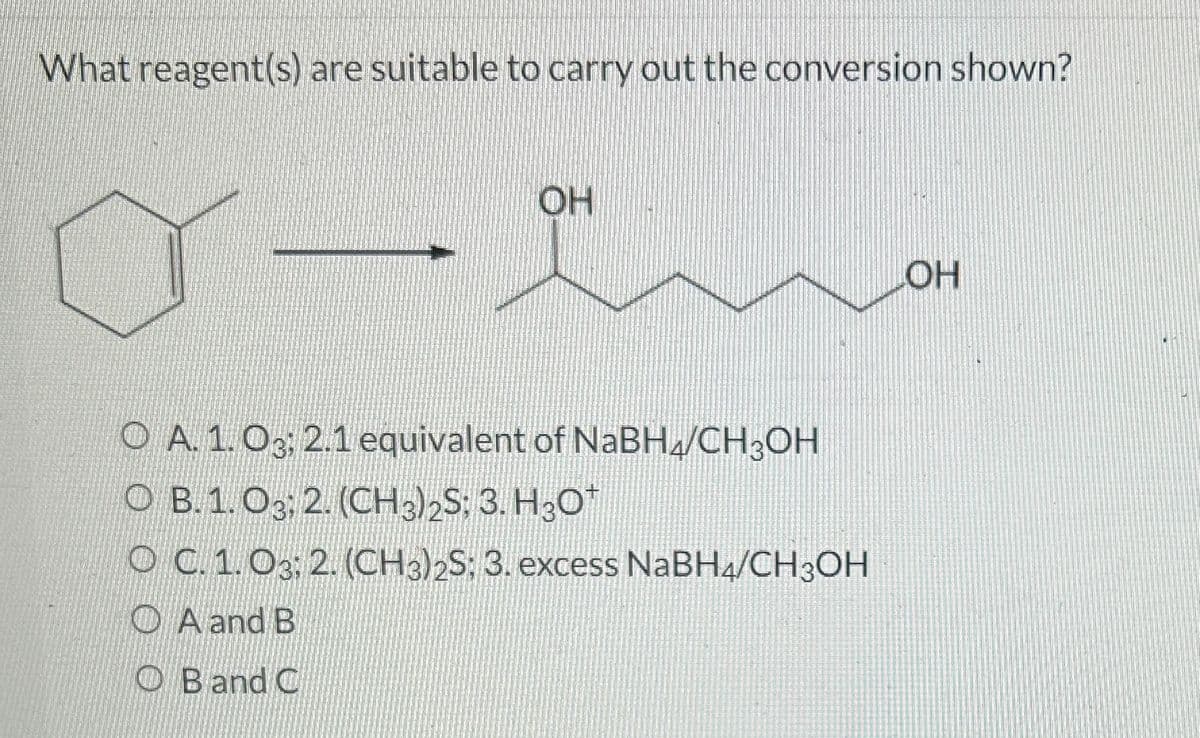 What reagent(s) are suitable to carry out the conversion shown?
OH
an
OA. 1.03; 2.1 equivalent of NaBH4/CH3OH
OB.1. 03. 2. (CH3)2S: 3. H3O*
OC.1.03; 2. (CH3)2S; 3. excess NaBH4/CH3OH
A and B
OB and C
OH