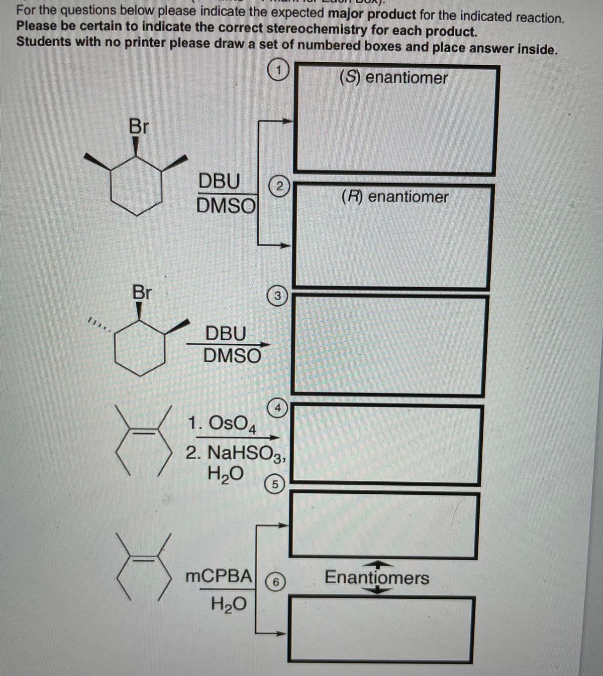 For the questions below please indicate the expected major product for the indicated reaction.
Please be certain to indicate the correct stereochemistry for each product.
Students with no printer please draw a set of numbered boxes and place answer inside.
(S) enantiomer
Br
DBU
DMSO
(R) enantiomer
Br
DBU
DMSO
4
1. OsO4
2. NaHSO3,
H2O
5
MCPBA
Enantiomers
6.
H20
