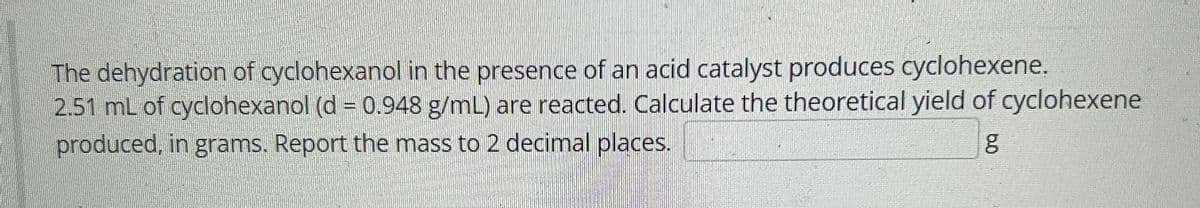 The dehydration of cyclohexanol in the presence of an acid catalyst produces cyclohexene.
2.51 mL of cyclohexanol (d = 0.948 g/mL) are reacted. Calculate the theoretical yield of cyclohexene
produced, in grams. Report the mass to 2 decimal places.
g