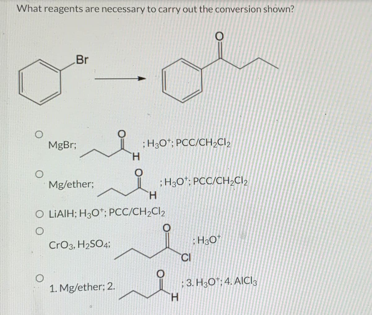 What reagents are necessary to carry out the conversion shown?
O
O
Br
O
MgBr;
Mg/ether;
CrO3, H₂SO4;
O
1. Mg/ether; 2.
H
O LIAIH; H3O+; PCC/CH₂Cl2
O
; H30¹; PCC/CH₂Cl₂
H
; H3O+; PCC/CH₂Cl₂
O
O
O
H
CI
; H3O+
; 3. H30; 4. AICI 3
