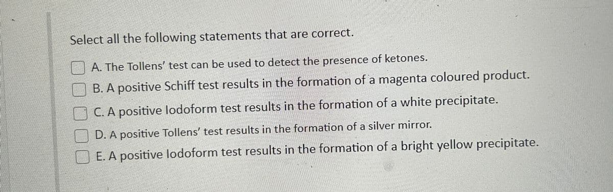 Select all the following statements that are correct.
A. The Tollens' test can be used to detect the presence of ketones.
B. A positive Schiff test results in the formation of a magenta coloured product.
C. A positive lodoform test results in the formation of a white precipitate.
D. A positive Tollens' test results in the formation of a silver mirror.
E. A positive lodoform test results in the formation of a bright yellow precipitate.
CORON