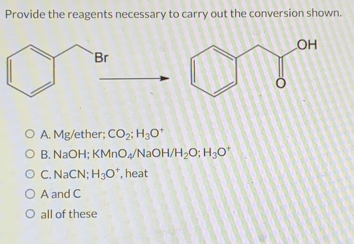 Provide the reagents necessary to carry out the conversion shown.
Br
O A. Mg/ether; CO₂; H3O+
O B. NaOH; KMnO4/NaOH/H₂O; H3O+
O C. NaCN; H3O+, heat
O A and C
O all of these
OH