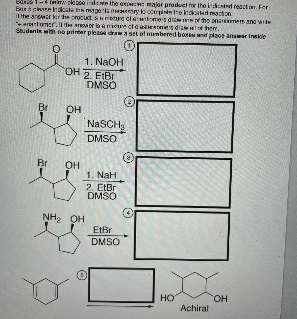 Boxes 1-4 below please indicate the expected major product for the indicated reaction. For
Box 5 please indicate the reagents necessary to complete the indicated reaction.
If the answer for the product is a mixture of enantiomers draw one of the enantiomers and write
"+ enantiomer". If the answer is a mixture of diastereomers draw all of them.
Students with no printer please draw a set of numbered boxes and place answer inside
1. NaOH
OH 2. EtBr
DMSO
Br
OH
NaSCH3
DMSO
3
Br
ОН
1. NaH
2. EtBr
DMSO
4
NH2 OH
EtBr
DMSO
5.
HO.
HỌ
Achiral
