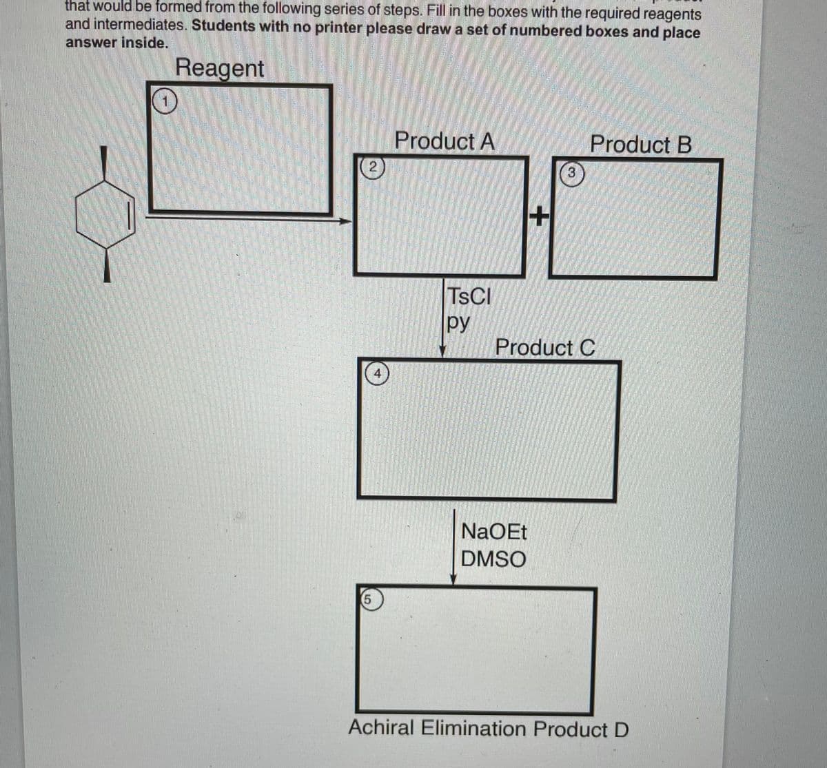 that would be formed from the following series of steps. Fill in the boxes with the required reagents
and intermediates. Students with no printer please draw a set of numbered boxes and place
answer inside.
Reagent
Product A
Product B
3
TSCI
py
Product C
4
NaOEt
DMSO
(5
Achiral Elimination Product D
amtime
23F
