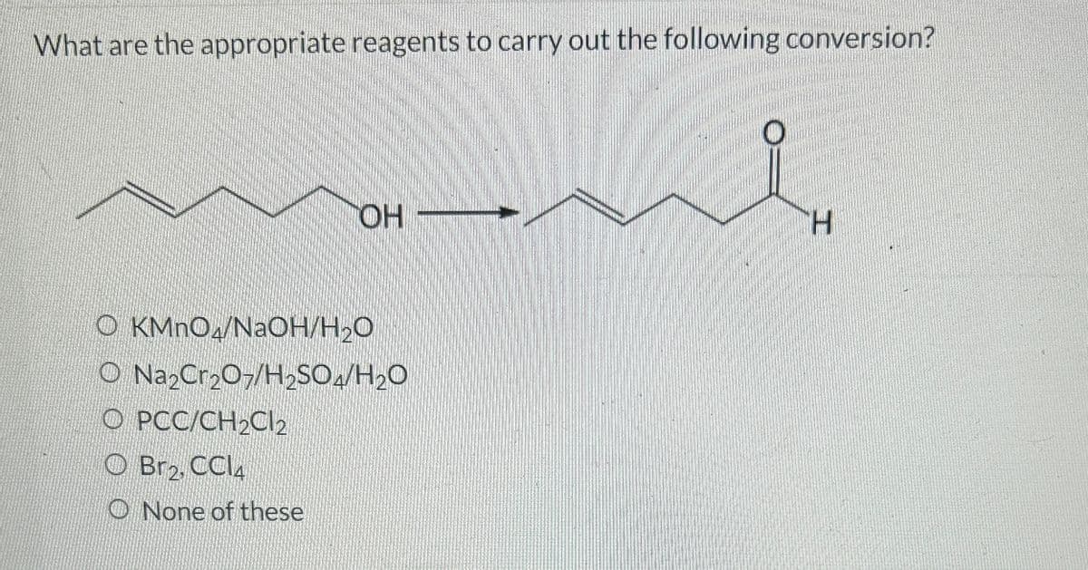 What are the appropriate reagents to carry out the following conversion?
OH
OKMnO/NaOH/H₂O
O Na₂Cr₂O7/H₂SO4/H₂O
O PCC/CH₂Cl2
Br2, CCl4
None of these
H