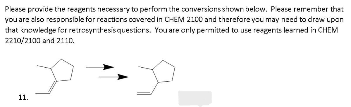Please provide the reagents necessary to perform the conversions shown below. Please remember that
you are also responsible for reactions covered in CHEM 2100 and therefore you may need to draw upon
that knowledge for retrosynthesis questions. You are only permitted to use reagents learned in CHEM
2210/2100 and 2110.
11.

