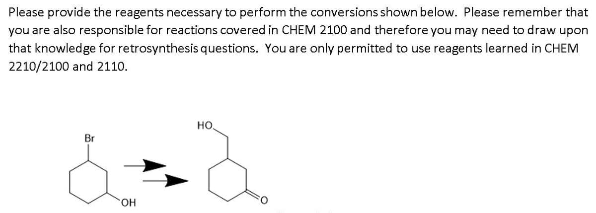 Please provide the reagents necessary to perform the conversions shown below. Please remember that
you are also responsible for reactions covered in CHEM 2100 and therefore you may need to draw upon
that knowledge for retrosynthesis questions. You are only permitted to use reagents learned in CHEM
2210/2100 and 2110.
но
Br
HO.
