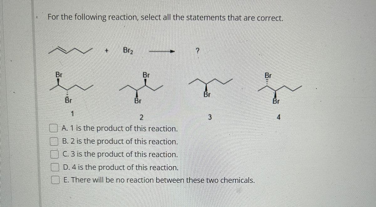 For the following reaction, select all the statements that are correct.
Br
Br
Brz
Br
Br
Br
2
A. 1 is the product of this reaction.
B. 2 is the product of this reaction.
C. 3 is the product of this reaction.
D. 4 is the product of this reaction.
E. There will be no reaction between these two chemicals.
3
Br
Br
4