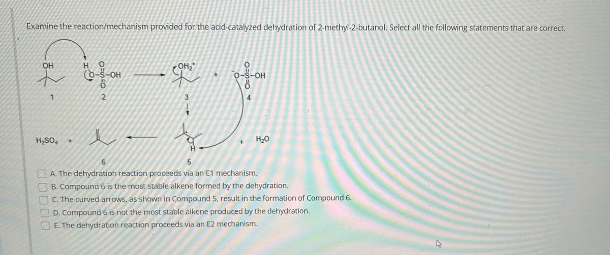 Examine the reaction/mechanism provided for the acid-catalyzed dehydration of 2-methyl-2-butanol. Select all the following statements that are correct.
OH
<
1
H₂SO4 +
HO
(O-S-OH
2
e
OH₂
8=S=O
3
UI
H₂O
0-S-OH
6
5
A. The dehydration reaction proceeds via an E1 mechanism.
B. Compound 6 is the most stable alkene formed by the dehydration.
C. The curved arrows, as shown in Compound 5, result in the formation of Compound 6.
D. Compound 6 is not the most stable alkene produced by the dehydration.
E. The dehydration reaction proceeds via an E2 mechanism.
K