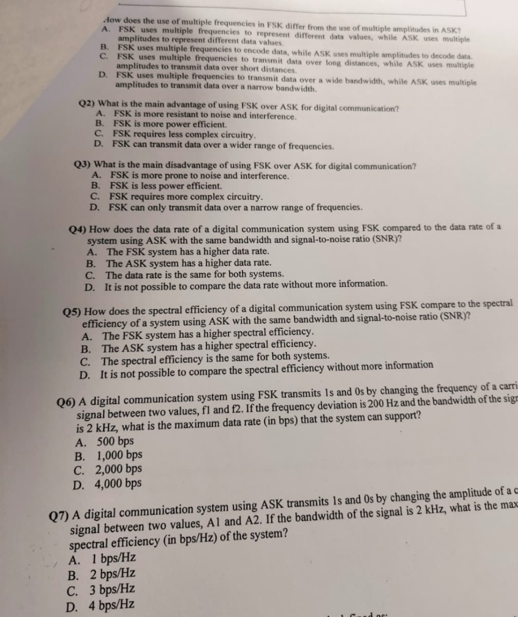 dow does the use of multiple frequencies in FSK differ from the use of multiple amplitudes in ASK?
A. FSK uses multiple frequencies to represent different data values, while ASK uses multiple
amplitudes to represent different data values.
B.
C.
D.
FSK uses multiple frequencies to encode data, while ASK uses multiple amplitudes to decode data.
FSK uses multiple frequencies to transmit data over long distances, while ASK uses multiple
amplitudes to transmit data over short distances.
FSK uses multiple frequencies to transmit data over a wide bandwidth, while ASK uses multiple
amplitudes to transmit data over a narrow bandwidth.
Q2) What is the main advantage of using FSK over ASK for digital communication?
FSK is more resistant to noise and interference.
A.
B.
FSK is more power efficient.
C. FSK requires less complex circuitry.
D. FSK can transmit data over a wider range of frequencies.
Q3) What is the main disadvantage of using FSK over ASK for digital communication?
FSK is more prone to noise and interference.
FSK is less power efficient.
A.
B.
C.
FSK requires more complex circuitry.
D. FSK can only transmit data over a narrow range of frequencies.
Q4) How does the data rate of a digital communication system using FSK compared to the data rate of a
system using ASK with the same bandwidth and signal-to-noise ratio (SNR)?
A. The FSK system has a higher data rate.
B. The ASK system has a higher data rate.
C. The data rate is the same for both systems.
D. It is not possible to compare the data rate without more information.
Q5) How does the spectral efficiency of a digital communication system using FSK compare to the spectral
efficiency of a system using ASK with the same bandwidth and signal-to-noise ratio (SNR)?
A. The FSK system has a higher spectral efficiency.
B. The ASK system has a higher spectral efficiency.
C. The spectral efficiency is the same for both systems.
D. It is not possible to compare the spectral efficiency without more information
Q6) A digital communication system using FSK transmits Is and Os by changing the frequency of a carri
signal between two values, fl and f2. If the frequency deviation is 200 Hz and the bandwidth of the sign
is 2 kHz, what is the maximum data rate (in bps) that the system can support?
A. 500 bps
B. 1,000 bps
C. 2,000 bps
D. 4,000 bps
Q7) A digital communication system using ASK transmits Is and Os by changing the amplitude of a c
signal between two values, A1 and A2. If the bandwidth of the signal is 2 kHz, what is the max
spectral efficiency (in bps/Hz) of the system?
A. 1 bps/Hz
B. 2 bps/Hz
C. 3 bps/Hz
D. 4 bps/Hz
dos: