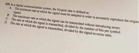 Q8) In a digital communication system, the Nyquist rate is defined as
A. The minimum rate at which the signal must be sampled in order to accurately reproduce the origina
signal.
B. The maximum rate at which the signal can be transmitted without introducing errors.
C. The rate at which the signal is transmitted, divided by the number of bits per symbol.
D. The rate at which the signal is transmitted, divided by the signal-to-noise ratio.