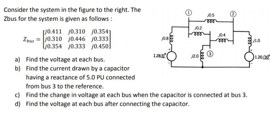 Consider the system in the figure to the right. The
Zbus for the system is given as follows:
[j0.411 j0.310 j0.3541
Zbusj0.310 j0.446 j0.333
Lj0.354 j0.333 j0.450]
j0.8
1.28/0
ele
j0.2
vor
j2.0
j0.5
m
j0.4
m
2
a) Find the voltage at each bus.
b) Find the current drawn by a capacitor
having a reactance of 5.0 PU connected
from bus 3 to the reference.
c)
Find the change in voltage at each bus when the capacitor is connected at bus 3.
d) Find the voltage at each bus after connecting the capacitor.
j1.0
1.20/30°