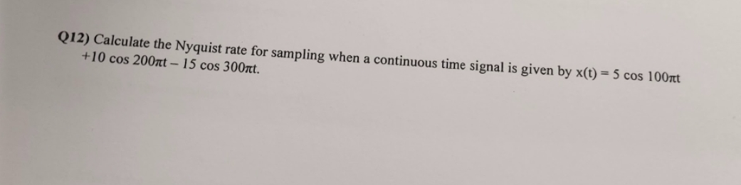 Q12) Calculate the Nyquist rate for sampling when a continuous time signal is given by x(t) = 5 cos 100nt
+10 cos 200nt - 15 cos 300nt.