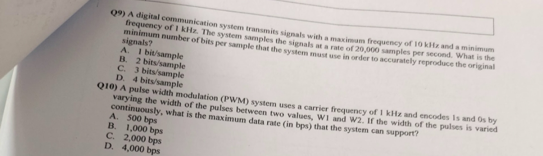 Q9) A digital communication system transmits signals with a maximum frequency of 10 kHz and a minimum
frequency of 1 kHz. The system samples the signals at a rate of 20,000 samples per second. What is the
minimum number of bits per sample that the system must use in order to accurately reproduce the original
signals?
A. I bit/sample
B.
2 bits/sample
C. 3 bits/sample
D. 4 bits/sample
Q10) A pulse width modulation (PWM) system uses a carrier frequency of 1 kHz and encodes is and Os by
varying the width of the pulses between two values, W1 and W2. If the width of the pulses is varied
continuously, what is the maximum data rate (in bps) that the system can support?
500 bps
1,000 bps
C. 2,000 bps
D. 4,000 bps
A.
B.