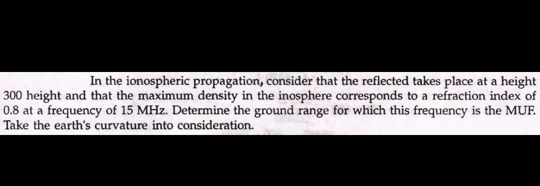 In the ionospheric propagation, consider that the reflected takes place at a height
300 height and that the maximum density in the inosphere corresponds to a refraction index of
0.8 at a frequency of 15 MHz. Determine the ground range for which this frequency is the MUF.
Tol
