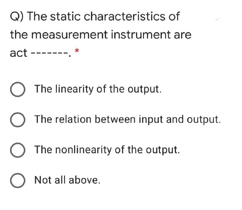 Q) The static characteristics of
the measurement instrument are
act --
The linearity of the output.
The relation between input and output.
The nonlinearity of the output.
O Not all above.
