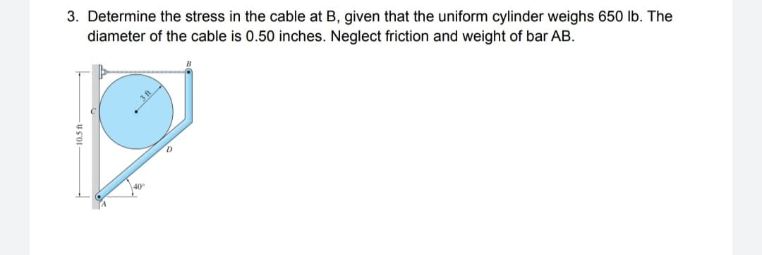 3. Determine the stress in the cable at B, given that the uniform cylinder weighs 650 lb. The
diameter of the cable is 0.50 inches. Neglect friction and weight of bar AB.
40°
10.5 ft
