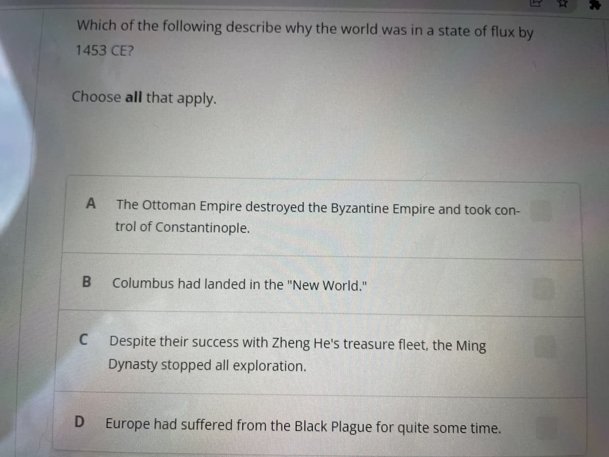 Which of the following describe why the world was in a state of flux by
1453 CE?
Choose all that apply.
A The Ottoman Empire destroyed the Byzantine Empire and took con-
trol of Constantinople.
B
C
D
Columbus had landed in the "New World."
Despite their success with Zheng He's treasure fleet, the Ming
Dynasty stopped all exploration.
Europe had suffered from the Black Plague for quite some time.
*