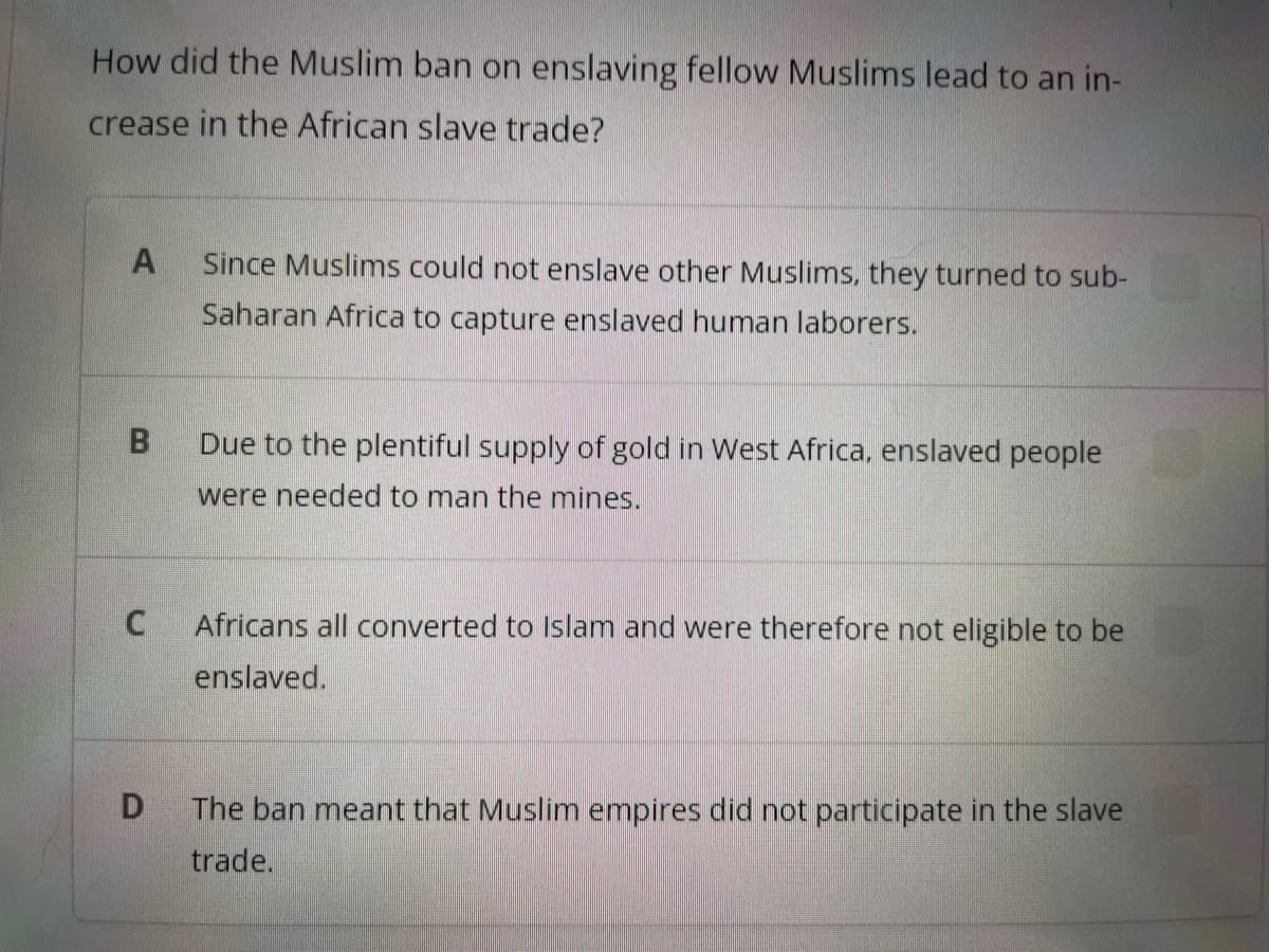 How did the Muslim ban on enslaving fellow Muslims lead to an in-
crease in the African slave trade?
A Since Muslims could not enslave other Muslims, they turned to sub-
Saharan Africa to capture enslaved human laborers.
B
C
D
Due to the plentiful supply of gold in West Africa, enslaved people
were needed to man the mines.
Africans all converted to Islam and were therefore not eligible to be
enslaved.
The ban meant that Muslim empires did not participate in the slave
trade.