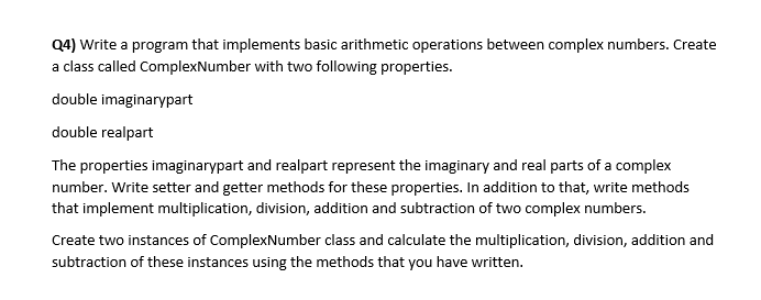 Q4) Write a program that implements basic arithmetic operations between complex numbers. Create
a class called ComplexNumber with two following properties.
double imaginarypart
double realpart
The properties imaginarypart and realpart represent the imaginary and real parts of a complex
number. Write setter and getter methods for these properties. In addition to that, write methods
that implement multiplication, division, addition and subtraction of two complex numbers.
Create two instances of ComplexNumber class and calculate the multiplication, division, addition and
subtraction of these instances using the methods that you have written.

