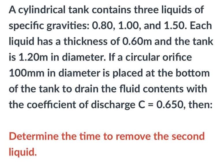 A cylindrical tank contains three liquids of
specific gravities: 0.80, 1.00, and 1.50. Each
liquid has a thickness of 0.60m and the tank
is 1.20m in diameter. If a circular orifice
100mm in diameter is placed at the bottom
of the tank to drain the fluid contents with
the coefficient of discharge C = 0.650, then:
Determine the time to remove the second
liquid.
