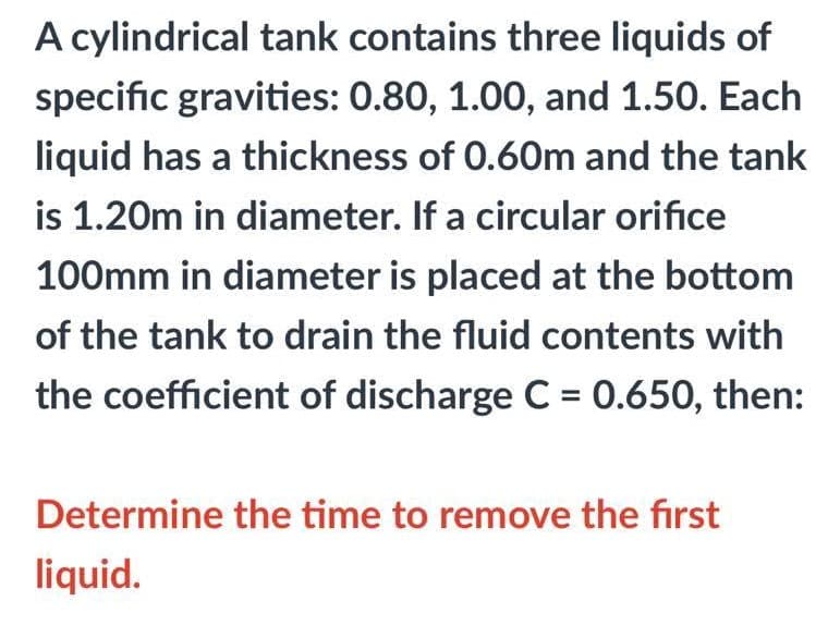 A cylindrical tank contains three liquids of
specific gravities: 0.80, 1.00, and 1.50. Each
liquid has a thickness of 0.60m and the tank
is 1.20m in diameter. If a circular orifice
100mm in diameter is placed at the bottom
of the tank to drain the fluid contents with
the coefficient of discharge C = 0.650, then:
Determine the time to remove the first
liquid.
