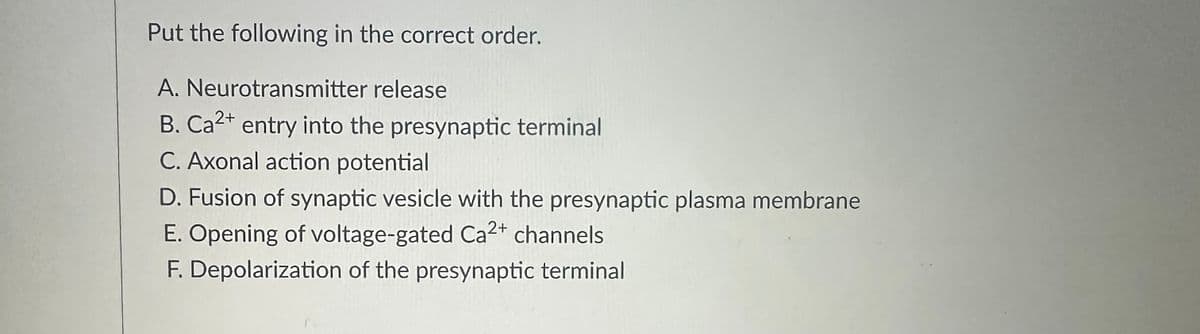 Put the following in the correct order.
A. Neurotransmitter release
B. Ca²+ entry into the presynaptic terminal
C. Axonal action potential
D. Fusion of synaptic vesicle with the presynaptic plasma membrane
E. Opening of voltage-gated Ca2+ channels
F. Depolarization of the presynaptic terminal